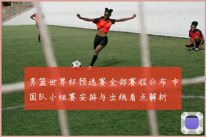 男篮世界杯预选赛全部赛程公布 中国队小组赛安排与出线看点解析