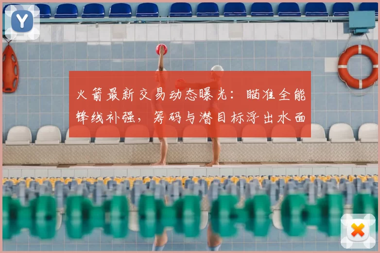 火箭最新交易动态曝光：瞄准全能锋线补强，筹码与潜目标浮出水面