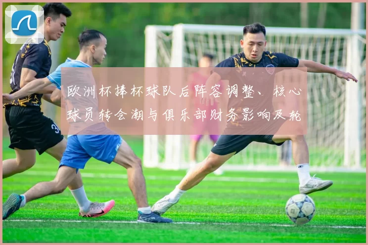 欧洲杯捧杯球队后阵容调整、核心球员转会潮与俱乐部财务影响及轮换计划