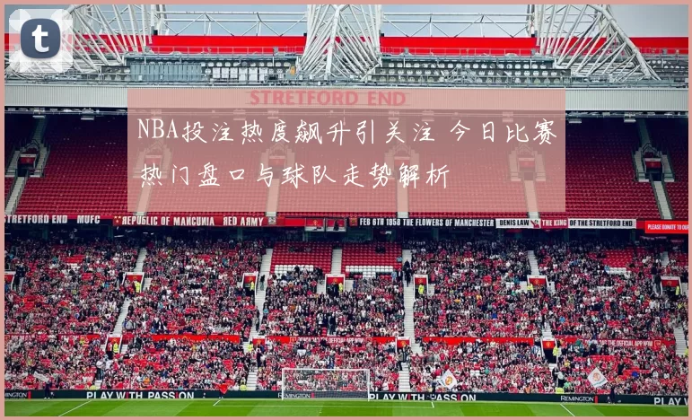 NBA投注热度飙升引关注 今日比赛热门盘口与球队走势解析