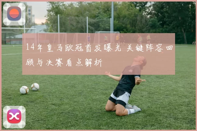 14年皇马欧冠首发曝光 关键阵容回顾与决赛看点解析