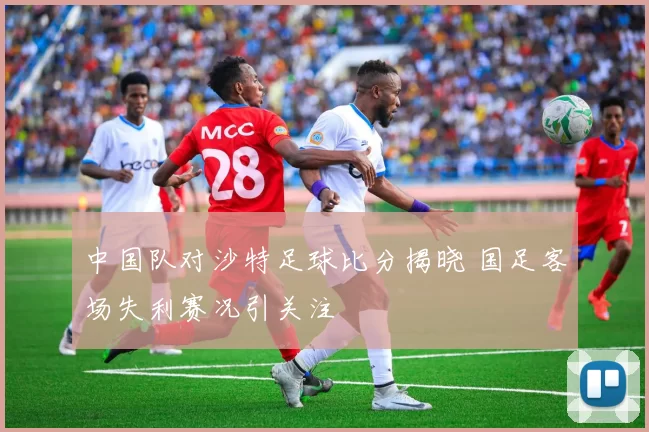 中国队对沙特足球比分揭晓 国足客场失利赛况引关注