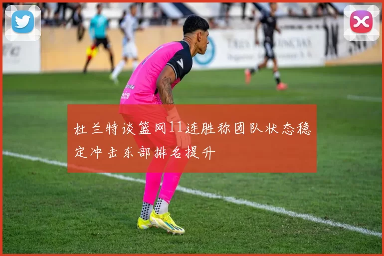 杜兰特谈篮网11连胜称团队状态稳定冲击东部排名提升