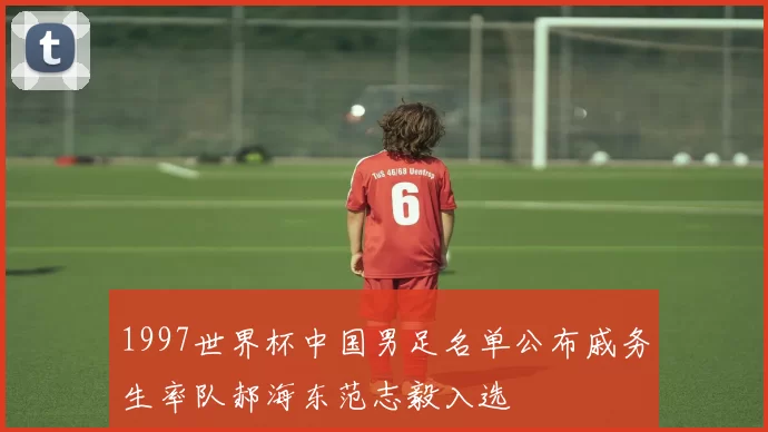 1997世界杯中国男足名单公布戚务生率队郝海东范志毅入选