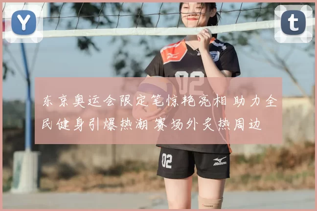 东京奥运会限定笔惊艳亮相 助力全民健身引爆热潮 赛场外炙热周边