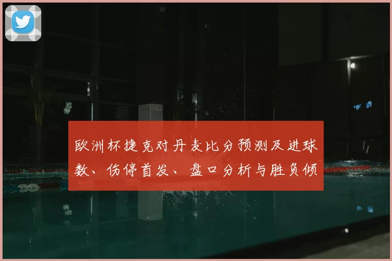 欧洲杯捷克对丹麦比分预测及进球数、伤停首发、盘口分析与胜负倾向