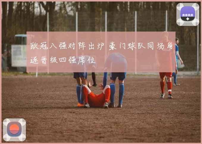 欧冠八强对阵出炉 豪门球队同场角逐晋级四强席位