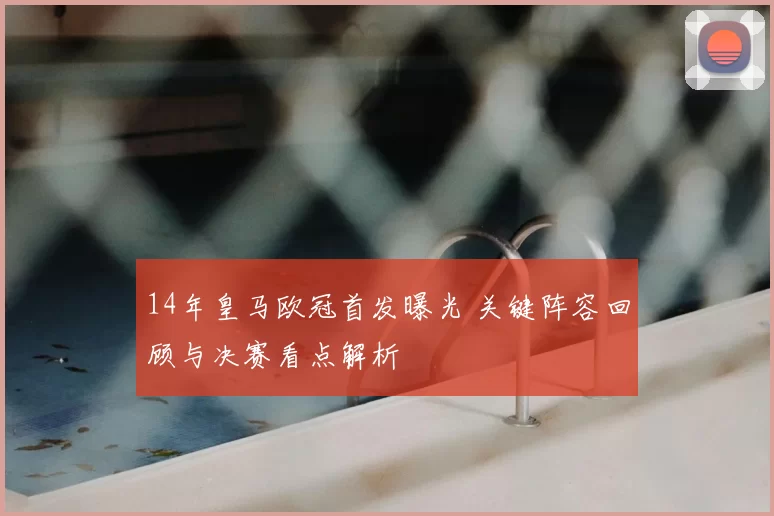 14年皇马欧冠首发曝光 关键阵容回顾与决赛看点解析