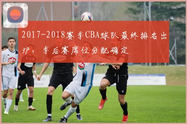 2017-2018赛季CBA球队最终排名出炉，季后赛席位分配确定