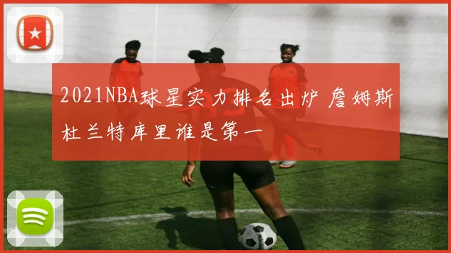 2021NBA球星实力排名出炉 詹姆斯杜兰特库里谁是第一