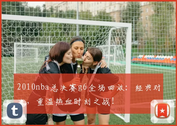 2010nba总决赛g6全场回放：经典对决，重温热血时刻之战！