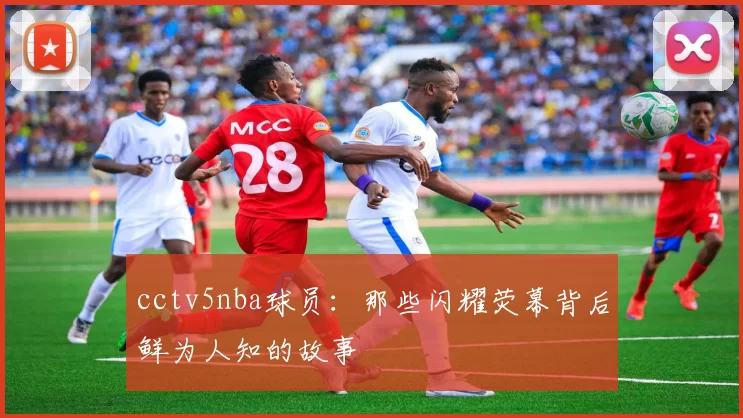 cctv5nba球员：那些闪耀荧幕背后鲜为人知的故事