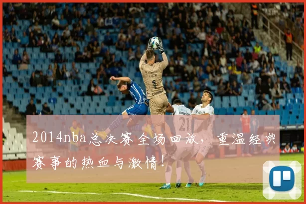 2014nba总决赛全场回放，重温经典赛事的热血与激情！