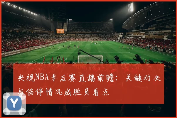 央视NBA季后赛直播前瞻：关键对决与伤停情况成胜负看点