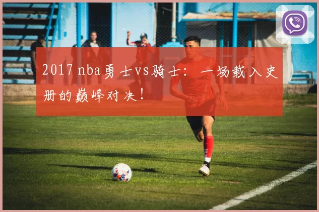 2017 nba勇士vs骑士：一场载入史册的巅峰对决！