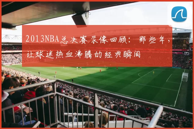 2013NBA总决赛录像回顾：那些年，让球迷热血沸腾的经典瞬间