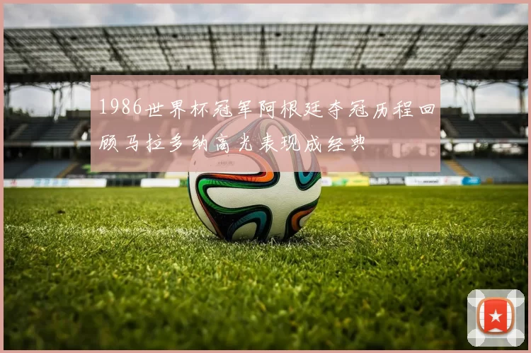 1986世界杯冠军阿根廷夺冠历程回顾马拉多纳高光表现成经典