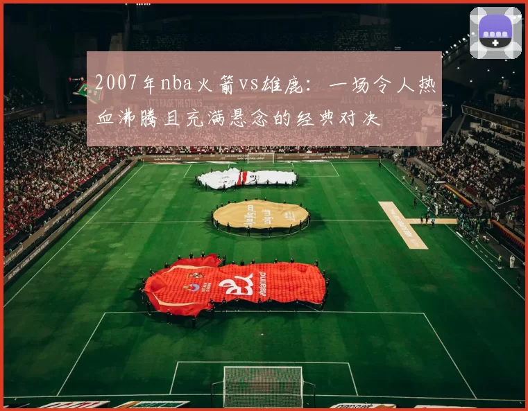 2007年nba火箭vs雄鹿：一场令人热血沸腾且充满悬念的经典对决