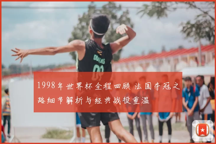 1998年世界杯全程回顾 法国夺冠之路细节解析与经典战役重温