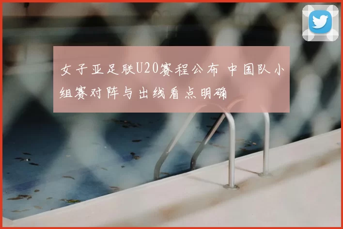 女子亚足联U20赛程公布 中国队小组赛对阵与出线看点明确