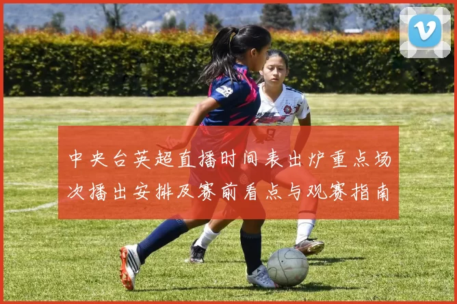 中央台英超直播时间表出炉重点场次播出安排及赛前看点与观赛指南