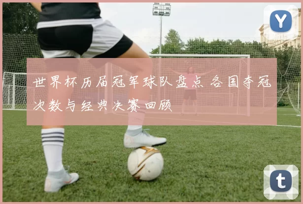 世界杯历届冠军球队盘点 各国夺冠次数与经典决赛回顾
