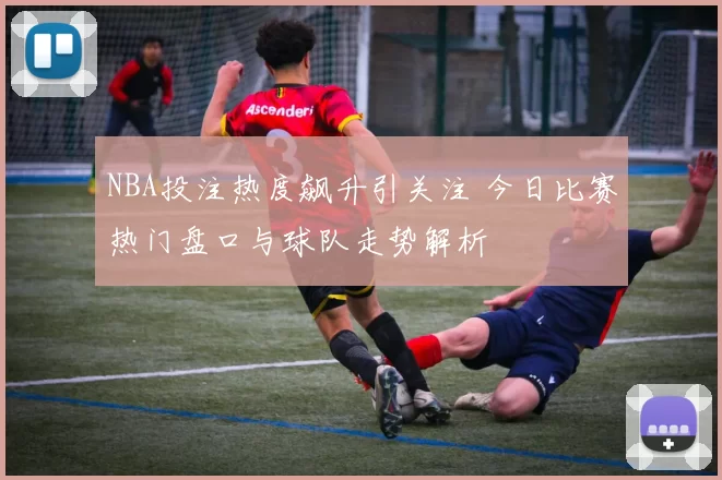 NBA投注热度飙升引关注 今日比赛热门盘口与球队走势解析
