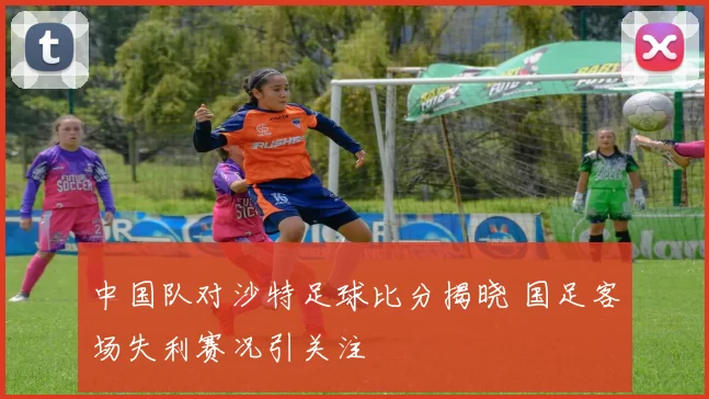 中国队对沙特足球比分揭晓 国足客场失利赛况引关注