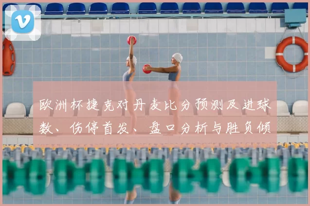 欧洲杯捷克对丹麦比分预测及进球数、伤停首发、盘口分析与胜负倾向