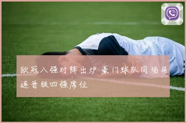 欧冠八强对阵出炉 豪门球队同场角逐晋级四强席位