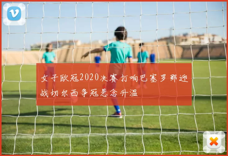 女子欧冠2020决赛打响巴塞罗那迎战切尔西争冠悬念升温