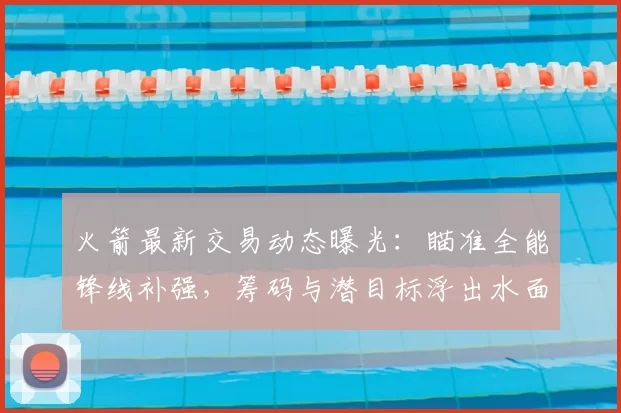 火箭最新交易动态曝光：瞄准全能锋线补强，筹码与潜目标浮出水面