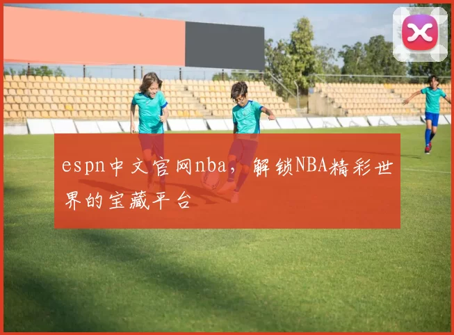 espn中文官网nba，解锁NBA精彩世界的宝藏平台