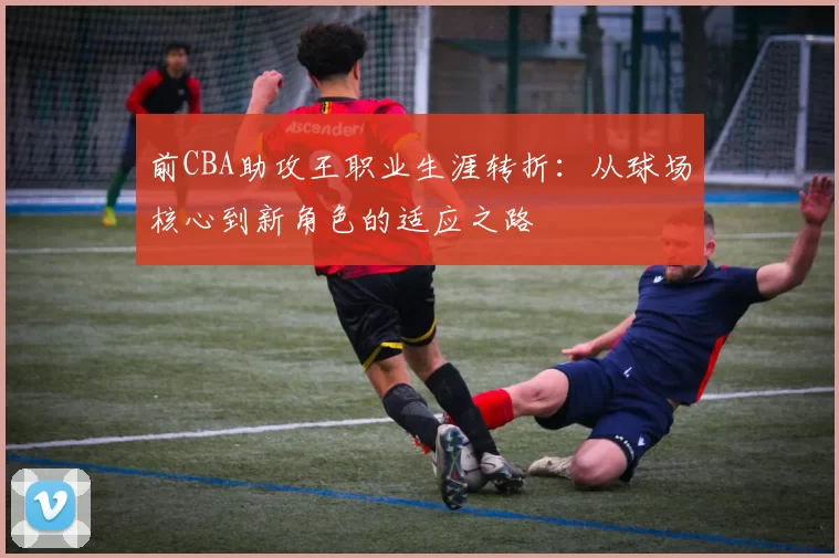 前CBA助攻王职业生涯转折：从球场核心到新角色的适应之路