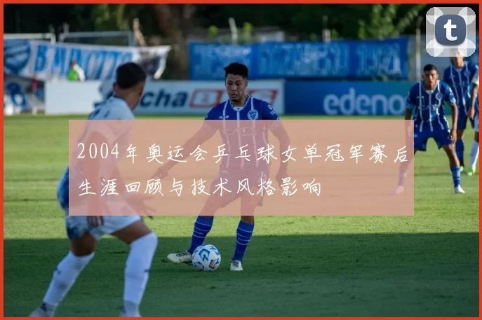 2004年奥运会乒乓球女单冠军赛后生涯回顾与技术风格影响