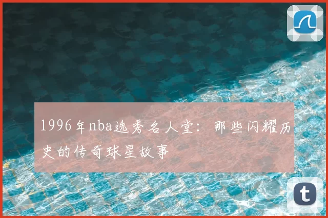1996年nba选秀名人堂：那些闪耀历史的传奇球星故事