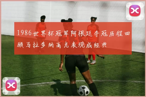 1986世界杯冠军阿根廷夺冠历程回顾马拉多纳高光表现成经典