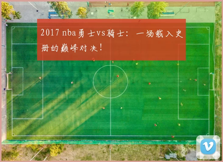 2017 nba勇士vs骑士：一场载入史册的巅峰对决！