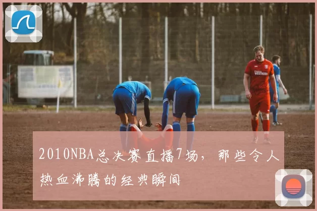2010NBA总决赛直播7场，那些令人热血沸腾的经典瞬间