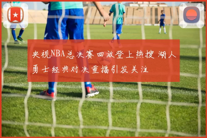 央视NBA总决赛回放登上热搜 湖人勇士经典对决重播引发关注