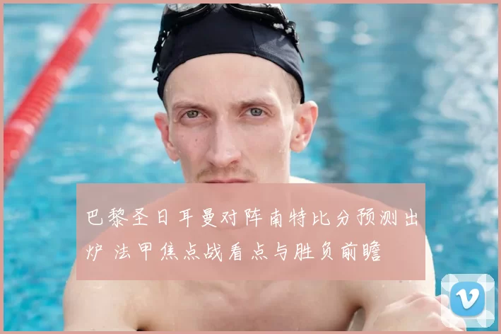 巴黎圣日耳曼对阵南特比分预测出炉 法甲焦点战看点与胜负前瞻