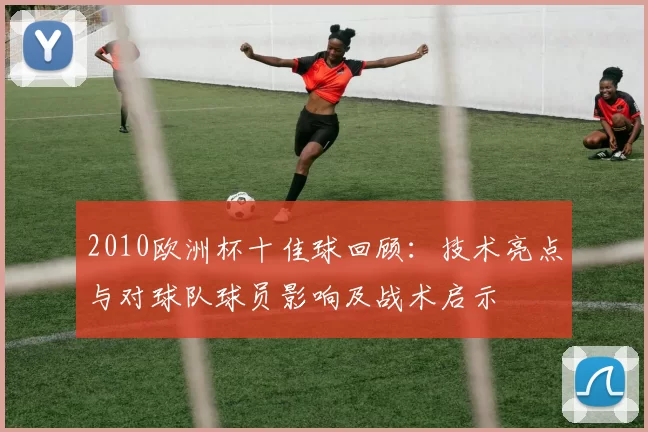 2010欧洲杯十佳球回顾：技术亮点与对球队球员影响及战术启示