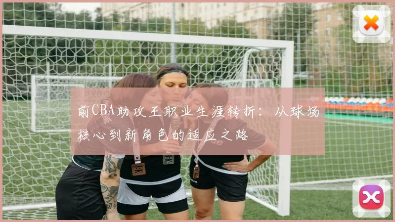 前CBA助攻王职业生涯转折：从球场核心到新角色的适应之路