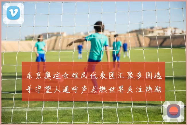 东京奥运会难民代表团汇聚多国选手守望人道呼声点燃世界关注热潮