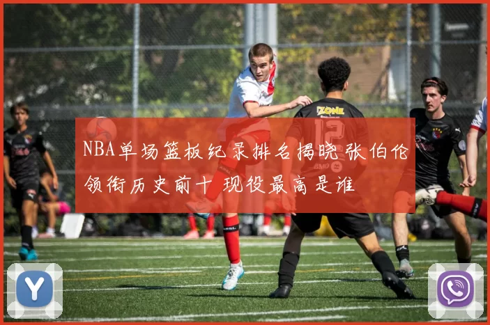 NBA单场篮板纪录排名揭晓 张伯伦领衔历史前十 现役最高是谁