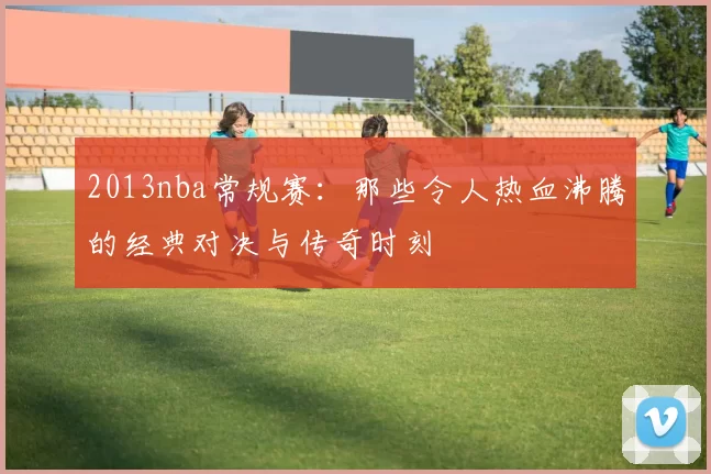 2013nba常规赛：那些令人热血沸腾的经典对决与传奇时刻