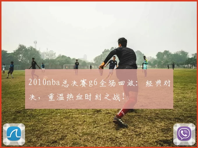 2010nba总决赛g6全场回放：经典对决，重温热血时刻之战！