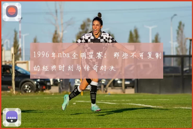 1996年nba全明星赛：那些不可复制的经典时刻与传奇对决