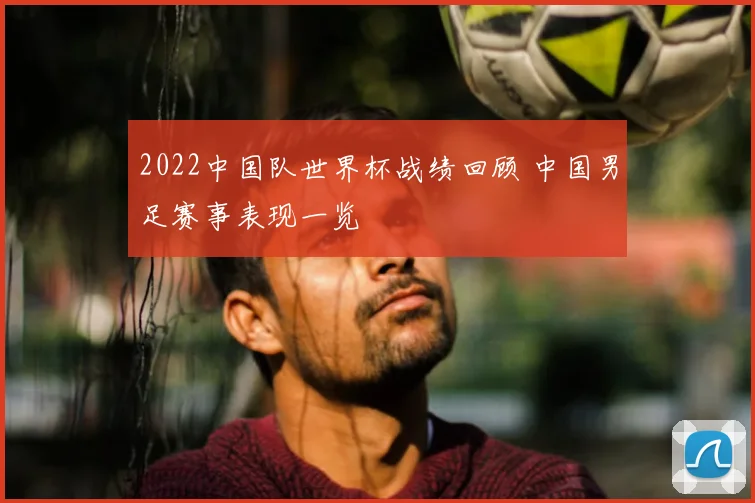 2022中国队世界杯战绩回顾 中国男足赛事表现一览