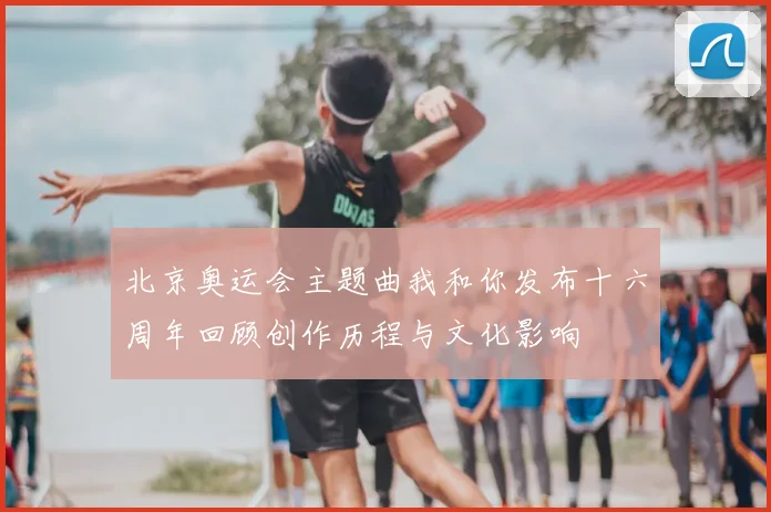 北京奥运会主题曲我和你发布十六周年回顾创作历程与文化影响